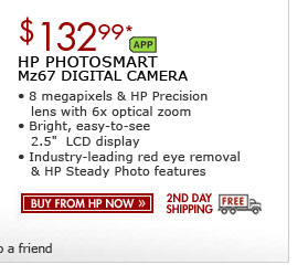 SEE THE HP PHOTOSMART Mz67 DIGITAL CAMERA: 8 megapixels and an HP Precision lens with 8x optical zoom! This camera has a bright, easy-to-use 2.5-inch LCD display and comes with red eye removal and HP Steady Photo
features.