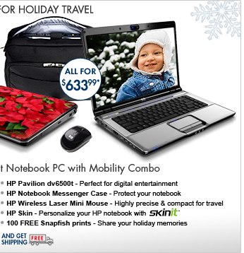 SEE THE HP PAVILION dv6500t NOTEBOOK PC WITH MOBILITY COMBO: Get an HP Pavilion dv6500t Notebook PC, HP Notebook Messenger Case, HP Wireless Laser Mini Mouse, HP Skin and 100 FREE Snapfish prints, all for one great price!