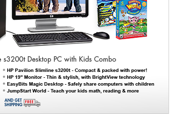 SEE THE HP PAVILION SLIMLINE s3200t DESKTOP PC WITH KIDS COMBO: Get an HP Pavilion Slimline s3200t Desktop PC, an HP 19" Monitor, EasyBits Magic Desktop and JumpStart World software, all for one great price!