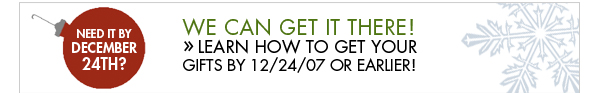 NEED IT BY DECEMBER 24TH? WE CAN GET IT THERE! Learn how to get your gifts by 12/24/2007 or earlier!
