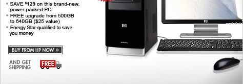 SEE THE HP PAVILION a6560z DESKTOP PC! Save $129 on this brand new power-packed PC. Free upgrade from 500GB to 640GB - $25 value. Energy-star qualified to save you money. BUY FROM HP NOW AND GET FREE SHIPPING!