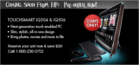 COMING SOON FROM HP - THE TOUCHSMART IQ504 & IQ506! Next-generation touch-enabled PC. Slim, stylish, all in one design. Bring photos, movies and music to life! PRE-ORDER NOW! 3 DAYS ONLY!