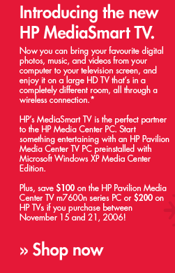Introducing the new HP MediaSmart TV. Now you can bring your favourite digital photos, music, and videos from your computer to your television screen, and enjoy it on a large HD TV that�s in a completely different room, all through a wireless connection.* HP�s MediaSmart TV is the perfect partner to the HP Media Center PC. Start Something entertaining with an HP Pavilion Media Center TV PC preinstalled with Microsoft Windows XP Media Center Edition. Plus, save $100 on the HP Pavilion Media Center TV m7600n series PC or $200 on HP TVs if you purchase between November 15 and 21, 2006! &raquo; Shop now