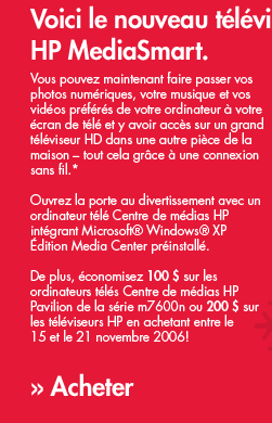 Vous pouvez maintenant faire passer vos photos num�riques, votre musique et vos vid�os pr�f�r�s de votre ordinateur � votre �cran de t�l� et y avoir acc�s sur un grand t�l�viseur HD dans une autre pi�ce de la maison � tout cela gr�ce � une connexion sans fil.* Ouvrez la porte au divertissement avec un ordinateur t�l� Centre de m�dias HP int�grant Microsoft Windows XP �dition Media Center pr�install�.  De plus, �conomisez 100 $ sur les ordinateurs t�l�s Centre de m�dias HP Pavilion de la s�rie m7600n ou 200 $ sur les t�l�viseurs HP en achetant entre le 15 et le 21 novembre 2006! &raquo; Acheter