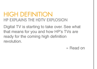 high definition HP explains the HDTV explosion Digital TV is starting to take over. See what that means for you and how HP�s TVs are ready for the coming high definition revolution. » Read on