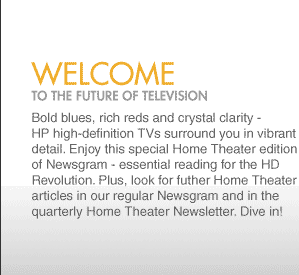 welcome to the future of television Bold blues, rich reds and crystal clarity -  HP high-definition TVs surround you in vibrant detail. Enjoy this special Home Theater edition of Newsgram - essential reading for the HD Revolution. Plus, look for futher Home Theater articles in our regular Newsgram and in the quarterly Home Theater Newsletter. Dive in!