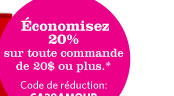 Économisez 20 % sur toute commande de 20 $ ou plus.* Code de réduction : CA20AMOUR