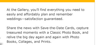 At the Gallery, youll find everything you need to easily and affordably plan and remember weddingssatisfaction guaranteed. Share the news with Save-the-Date Cards, capture treasured moments with a Classic Photo Book